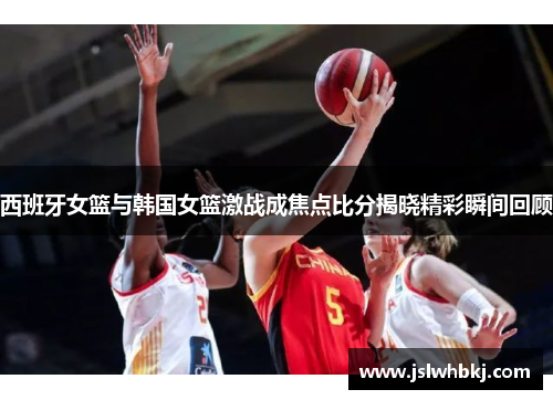 西班牙女篮与韩国女篮激战成焦点比分揭晓精彩瞬间回顾