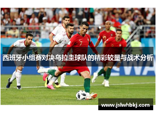 西班牙小组赛对决乌拉圭球队的精彩较量与战术分析