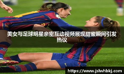 美女与足球明星亲密互动视频展现甜蜜瞬间引发热议